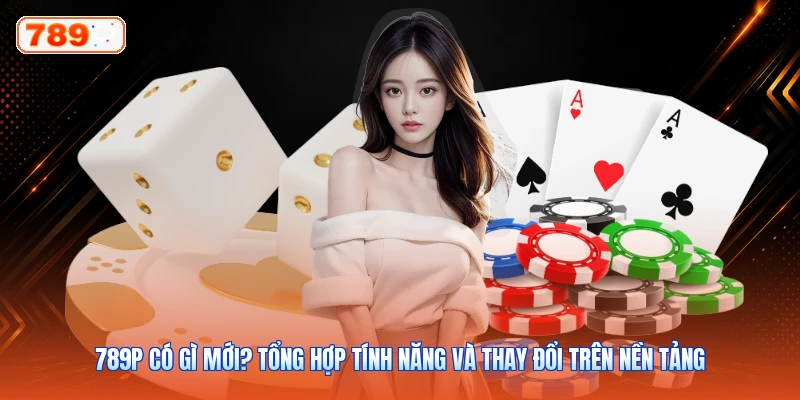 789P Có Gì Mới? Tổng Hợp Tính Năng Và Thay Đổi Trên Nền Tảng