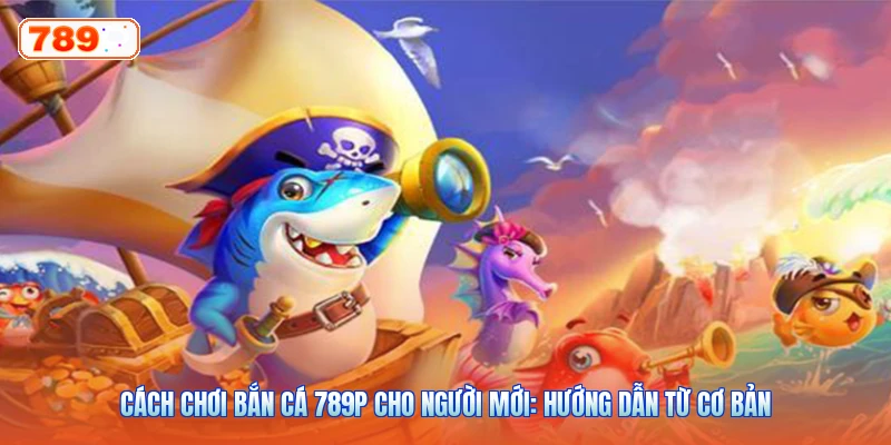 Cách Chơi Bắn Cá 789P Cho Người Mới: Hướng Dẫn Từ Cơ Bản